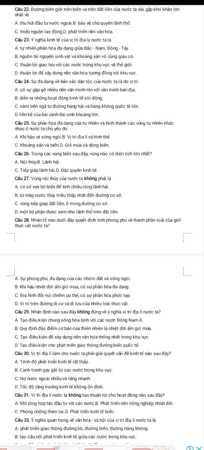 Cầu 22. Đường biên giới trên biển và trên đất liền của nước ta dài gặp khó khăn lớn
nhất về
A. thu hút đầu tư nước ngoài.B. bảo vệ chủ quyền lãnh thổ.
C. thiếu nguồn lao động.D. phát triển nền văn hóa
Câu 23. Ý nghĩa kinh tế của vị trí địa lý nước ta là
A. tự nhiên phân hóa đa dạng giữa Bắc - Nam, Đông - Tây.
B. nguồn tài nguyên sinh vật và khoảng sản vô cùng giàu có.
C. thuận lợi giao lưu với các nước trong khu vực và thế giới.
D. thuận lợi để xây dựng nền văn hóa tương đồng với khu vực.
Câu 24. Sự đa dạng về bản sắc dân tộc của nước ta là do vị trí
A. có sự gặp gỡ nhiều nền văn minh lớn với văn minh bản địa.
B. diễn ra những hoạt động kinh tế sôi động.
C. năm trên ngã tư đường hàng hải và hàng không quốc tế lớn.
D. liền kề của hai vành đai sinh khoáng lớn
Câu 25. Sự phân hóa đa dạng của tự nhiên và hình thành các vùng tự nhiên khác
nhau ở nước ta chủ yếu do
A. Khi hậu và sông ngòi.B. Vị trí địa lí và hình thế.
C. Khoáng sản và biến.D. Gió mùa và dòng biển.
Cầu 26. Trong các vùng biển sau đây, vùng nào có diện tích lớn nhất?
A. Nội thủy.B. Lãnh hải.
C. Tiếp giáp lãnh hải.D. Đặc quyền kinh tế
Câu 27. Vùng nội thủy của nước ta không phải là
A. cơ sở ven bở biển để tính chiều rộng lãnh hải.
B. từ mép nước thủy triều thấp nhất đến đường cơ sở.
C. vùng tiếp giáp đất liền, ở trong đường cơ sở.
D. một bộ phận được xem như lãnh thổ trên đất liền
Cầu 28, Nhân tố nào dưới đây quyết định tính phong phú về thành phần loài của giới
thực vật nước ta?
A. Sự phong phú, đa dạng của các nhóm đất và sông ngòi.
B. Khí hậu nhiệt đới ấm gió mùa, có sự phân hóa đa dạng.
C. Địa hình đồi núi chiếm ưu thế, có sự phân hóa phức tạp.
D. Vị trí trên đường di cư và di lưu của nhiều loài thực vật.
Câu 29. Nhận định nào sau đây không đúng về ý nghĩa vị trí địa lí nước ta?
A. Tao điều kiện chung sống hòa bình với các nước Đông Nam Á.
B. Quy định đặc điểm cơ bản của thiên nhiên là nhiệt đới ẩm gió mùa,
C. Tạo điều kiện để xây dựng nền văn hóa thống nhất trong khu vực.
D. Tạo điều kiện cho phát triển giao thông đường biển quốc tế
Câu 30. Vị trí địa lí làm cho nước ta phải giải quyết văn đề kinh tế nào sau đây?
A. Trình độ phát triển kinh tế rất thấp.
B. Cạnh tranh gay gất từ các nước trong khu vực.
C. Nợ nước ngoài nhiều và tăng nhanh.
D. Tốc độ tăng trưởng kinh tế không ốn định.
Cầu 31. Vị trí địa lí nước ta không tạo thuận lợi cho hoạt động nào sau đây?
A. Mở rộng hợp tác đầu tư với các nước.B. Phát triển nền nông nghiệp nhiệt đới.
C. Phòng chống thiên tại.D. Phát triển kinh tế biển
Câu 32. Ý nghĩa quan trong về văn hóa - xã hội của vị trí địa lí nước ta là
A. phát triển giao thông đường bộ, đường biến, đường hàng không.
B. tạo cầu nổi phát triển kinh tế giữa các nước trong khu vực.