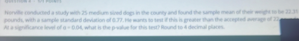 Norville conducted a study with 25 medium sized dogs in the county and found the sample mean of their weight to be 22.31
pounds, with a sample standard deviation of 0.77. He wants to test if this is greater than the accepted average of 22
At a significance level of a=0.04 , what is the p -value for this test? Round to 4 decimal places.