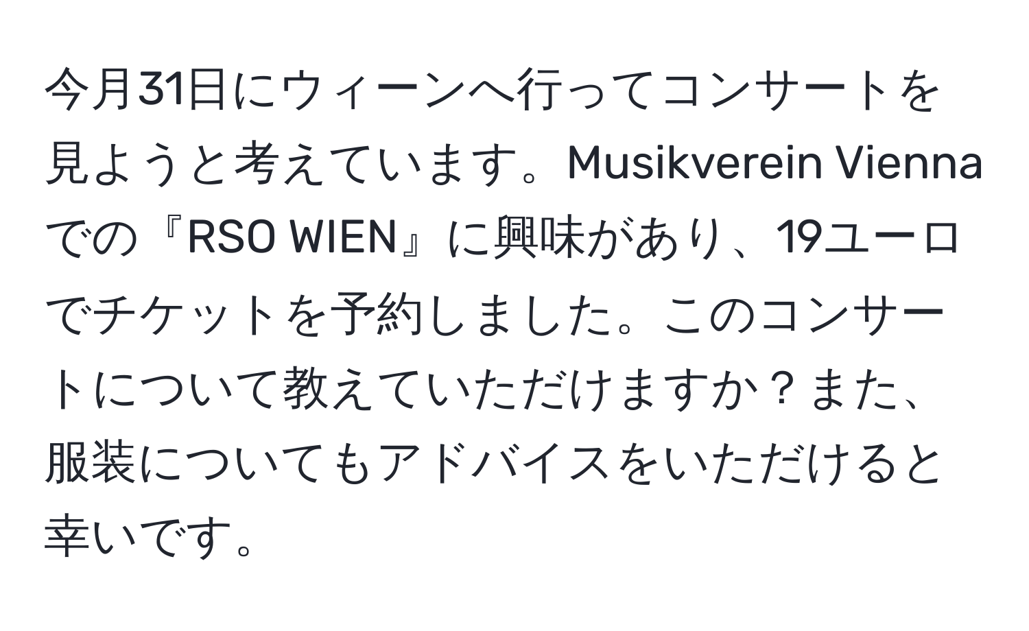 今月31日にウィーンへ行ってコンサートを見ようと考えています。Musikverein Viennaでの『RSO WIEN』に興味があり、19ユーロでチケットを予約しました。このコンサートについて教えていただけますか？また、服装についてもアドバイスをいただけると幸いです。