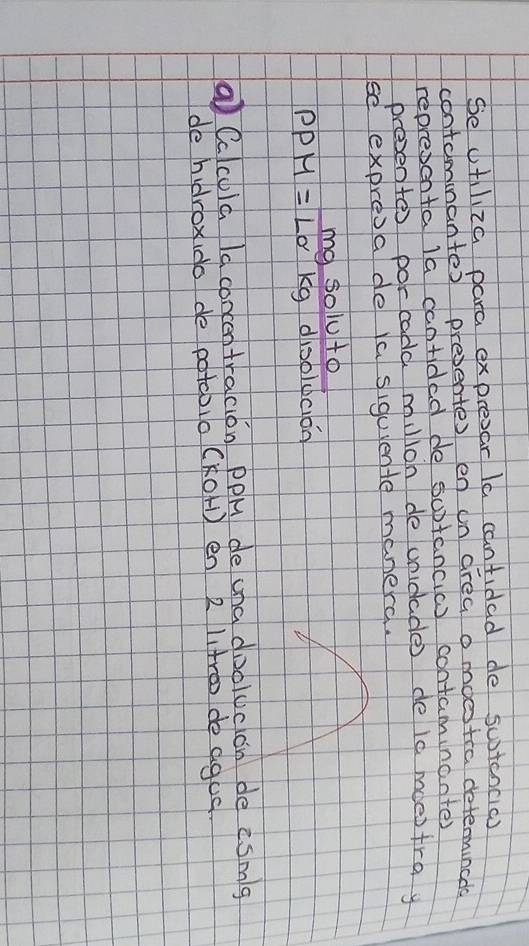 Se ctliza para expresar Ia cantidad de sutcncic) 
contomnanter presentes en un drea o moestra determinces 
represcnta la cantided de sutancic) contaminanter 
presentor por cadd miloh de unidade de i0 mdestray 
se expresade Ya siguente manerd. 
my soluto
PPM=LO kg dioolucion 
a Cclcula la concentracion PPH de una doolucon de esmg 
de hidrox (do de potoblo (KOH) en 2 ltro de agus.