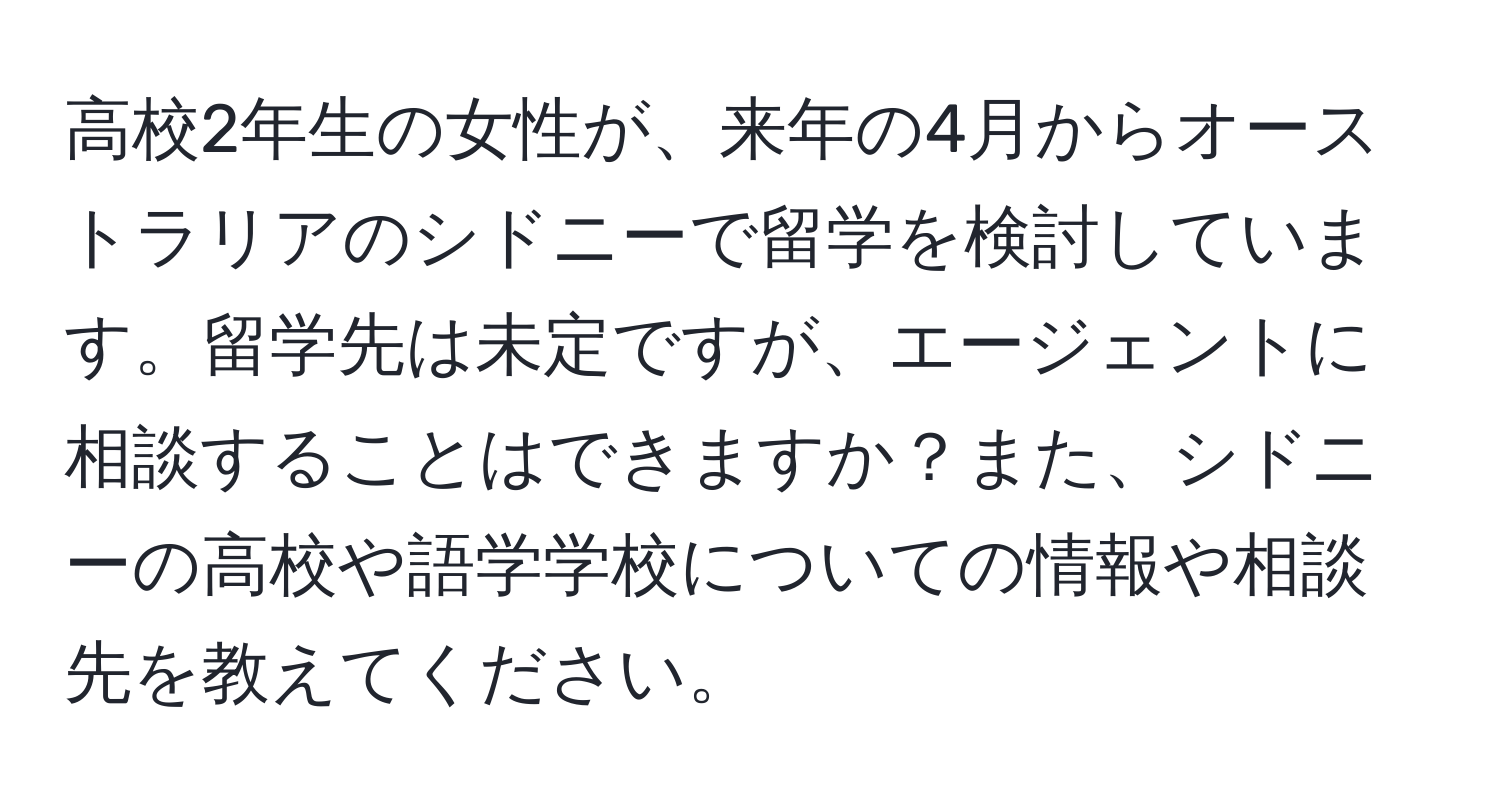 高校2年生の女性が、来年の4月からオーストラリアのシドニーで留学を検討しています。留学先は未定ですが、エージェントに相談することはできますか？また、シドニーの高校や語学学校についての情報や相談先を教えてください。