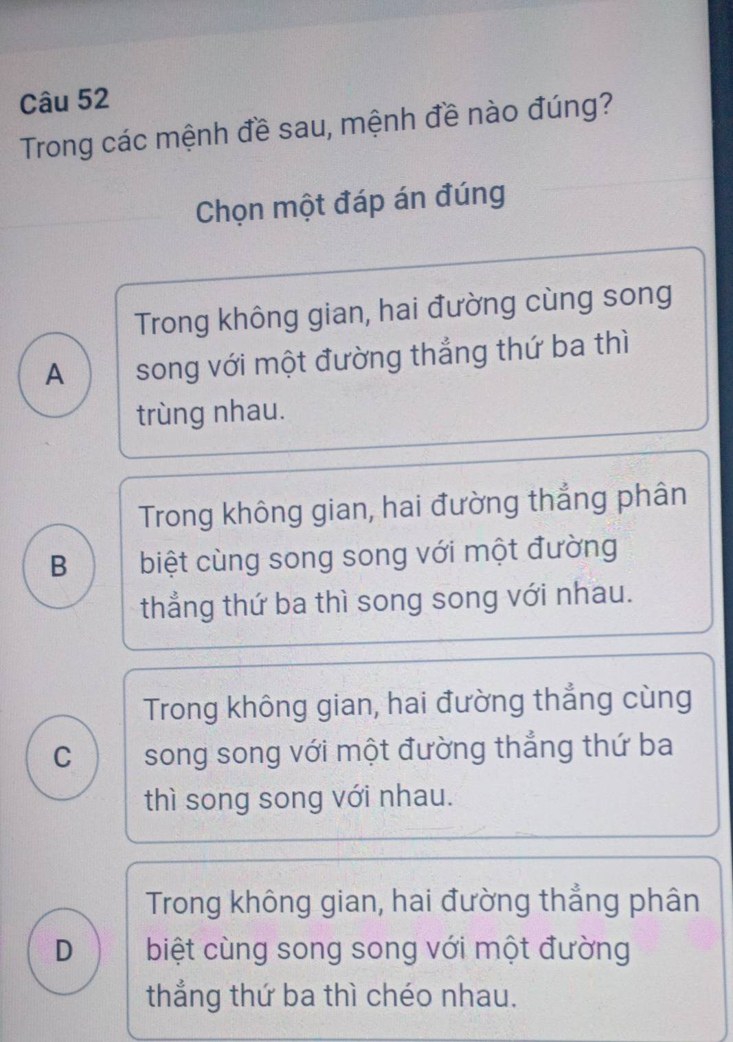 Trong các mệnh đề sau, mệnh đề nào đúng?
Chọn một đáp án đúng
Trong không gian, hai đường cùng song
A song với một đường thắng thứ ba thì
trùng nhau.
Trong không gian, hai đường thẳng phân
B biệt cùng song song với một đường
thẳng thứ ba thì song song với nhau.
Trong không gian, hai đường thẳng cùng
C song song với một đường thẳng thứ ba
thì song song với nhau.
Trong không gian, hai đường thẳng phân
D biệt cùng song song với một đường
thẳng thứ ba thì chéo nhau.