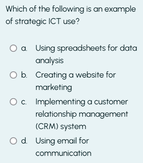 Which of the following is an example
of strategic ICT use?
a. Using spreadsheets for data
analysis
b. Creating a website for
marketing
c. Implementing a customer
relationship management
(CRM) system
d. Using email for
communication