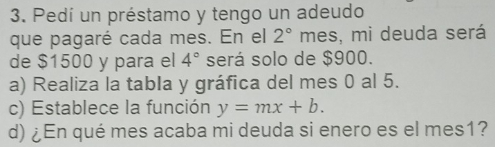 Pedí un préstamo y tengo un adeudo 
que pagaré cada mes. En el 2° n nes, mi deuda será 
de $1500 y para el 4° será solo de $900. 
a) Realiza la tabla y gráfica del mes 0 al 5. 
c) Establece la función y=mx+b. 
d) ¿En qué mes acaba mi deuda si enero es el mes1?