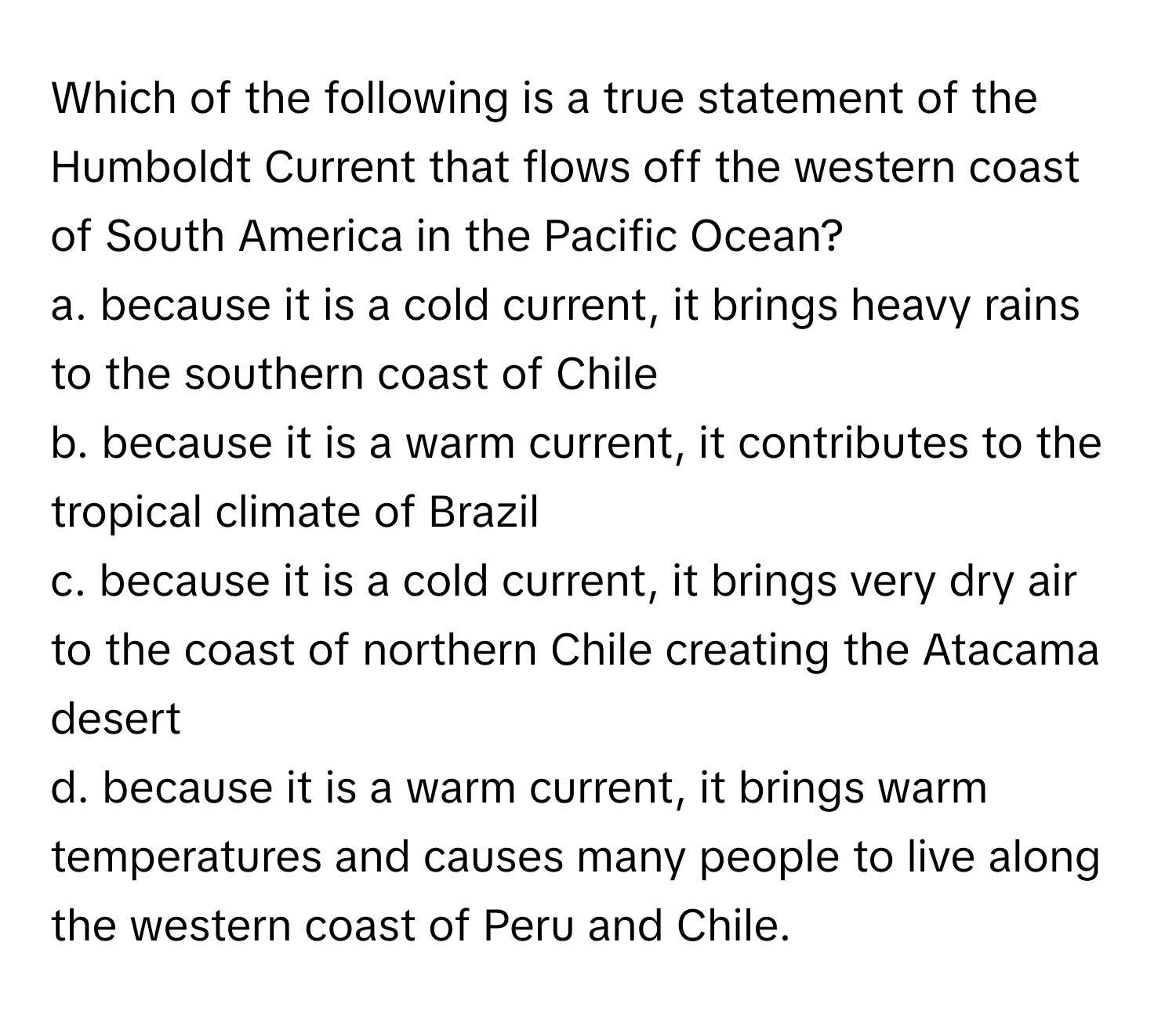 Which of the following is a true statement of the Humboldt Current that flows off the western coast of South America in the Pacific Ocean?

a. because it is a cold current, it brings heavy rains to the southern coast of Chile
b. because it is a warm current, it contributes to the tropical climate of Brazil
c. because it is a cold current, it brings very dry air to the coast of northern Chile creating the Atacama desert
d. because it is a warm current, it brings warm temperatures and causes many people to live along the western coast of Peru and Chile.