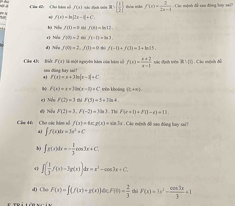 nội dı Câu 42: Cho hàm số f(x) xác định trên Rvee   1/2  thỏa mãn f'(x)= 2/2x-1 . Các mệnh đề sau đúng hay sai?
ợc ts
PHP,
a) f(x)=ln |2x-1|+C.
_
b) Nếu f(1)=0
thì f(6)=ln 12.
c) Nếu f(0)=2 thì f(-1)=ln 3.
a
d) Nếu f(0)=2,f(1)=0 thì f(-1)+f(3)=3+ln 15.
Câu 43: Biết F(x) là một nguyên hàm của hàm số f(x)= (x+2)/x-1  xác định trên R/ 1. Các mệnh đề
sau dúng hay sai?
a) F(x)=x+3ln |x-1|+C
b) F(x)=x+3ln (x-1)+C trên khoảng (1;+∈fty ).
c) Nếu F(2)=3 thì F(5)=5+3ln 4.
d) Nếu F(2)=3,F(-2)=3ln 3. Thì F(e+1)+F(1-e)=11.
Câu 44: Cho các hàm số f(x)=6x;g(x)=sin 3x. Các mệnh đề sau đúng hay sai?
a) ∈t f(x)dx=3x^2+C
b) ∈t g(x)dx=- 1/3 cos 3x+C.
c) ∈t ( 1/3 f(x)-3g(x))dx=x^2-cos 3x+C.
d) Cho F(x)=∈t (f(x)+g(x))dx;F(0)= 2/3  thì F(x)=3x^2- cos 3x/3 +1
E  trả lờingản