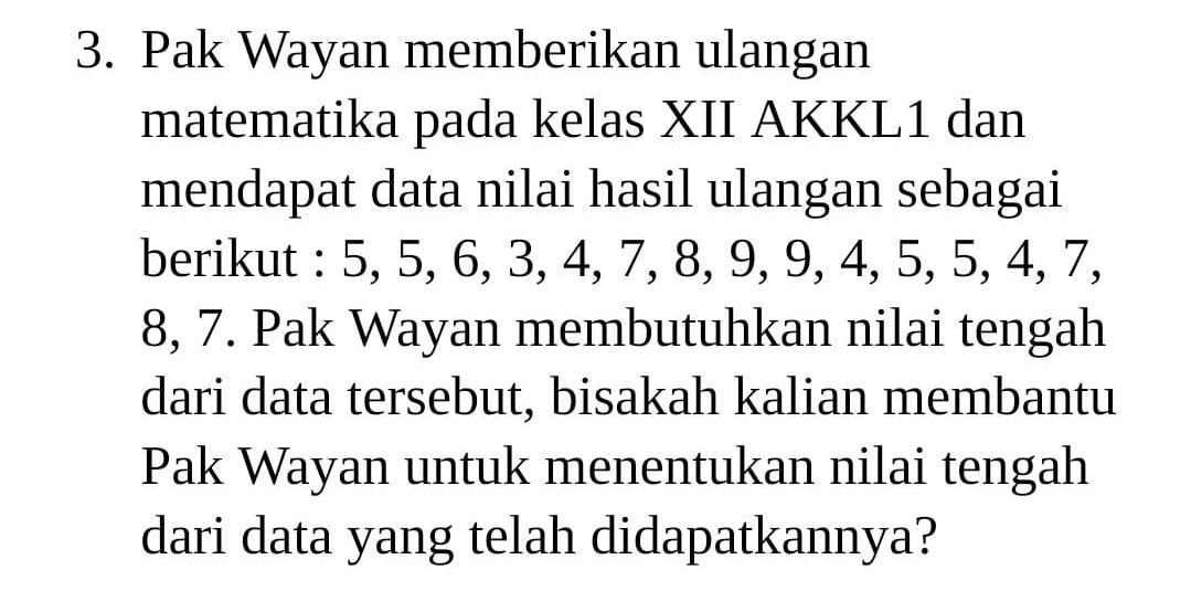 Pak Wayan memberikan ulangan 
matematika pada kelas XII AKKL1 dan 
mendapat data nilai hasil ulangan sebagai 
berikut : 5, 5, 6, 3, 4, 7, 8, 9, 9, 4, 5, 5, 4, 7,
8, 7. Pak Wayan membutuhkan nilai tengah 
dari data tersebut, bisakah kalian membantu 
Pak Wayan untuk menentukan nilai tengah 
dari data yang telah didapatkannya?