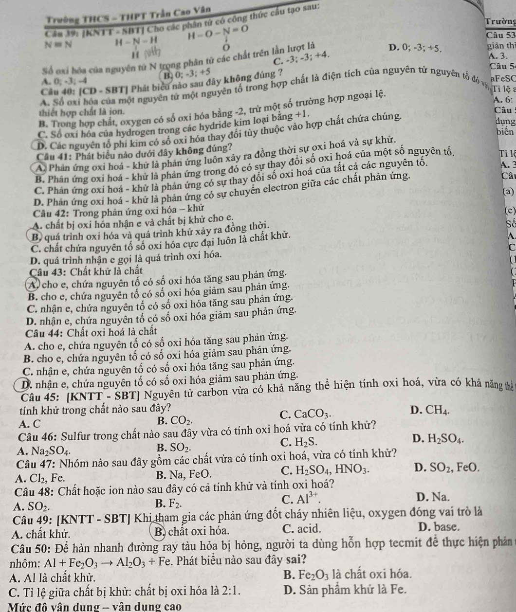 Trường THCS - THPT Trần Cao Vân
Câu 39: [KNTT - SBT] Cho các phân từ có công thức cầu tạo sau:
Trường
N=N H-N-H H-O-N=O
Câu 53
O D. 0; -3; +5.
p giản thì
C. -3; -3; +4.
A. 3.
Số axi hóa của nguyên tử N trọng phân từ các chất trên lần lượt là
Câu 5
B. 0;-3;+5
A. 0; 3: -4
aFeSC
Câu 40: [CD - SBT] Phát bicu nào sau đây không đúng ?
A. Số ơxi hóa của một nguyên tứ một nguyên tổ trong hợp chất là điện tích của nguyên tử nguyên tố đó với  Ti lệa
A. 6:
B. Trong hợp chất, oxygen có số oxi hóa bằng -2, trừ một số trường hợp ngoại lệ.
thiết hợp chất là ion.  Câu dụng
C. Số oxỉ hóa của hydrogen trong các hydride kim loại bằng +1.
biến
D. Các nguyên tổ phí kim có số oxi hóa thay đổi tùy thuộc vào hợp chất chứa chúng
Cầu 41: Phát biểu nào dưới đây không đúng?
A. Phản ứng oxi hoá - khử là phản ứng luôn xảy ra đồng thời sự oxi hoá và sự khử.
B. Phân ứng oxi hoá - khử là phản ứng trong đó có sự thay đổi số oxi hoá của một số nguyên tố, Ti lệ
C. Phản ứng oxí hoá - khử là phản ứng có sự thay đổi số oxi hoá của tất cả các nguyên tố.
A. 3
D. Phản ứng oxí hoá - khứ là phản ứng có sự chuyển electron giữa các chất phản ứng.
Câu
(a)
Cầu 42: Trong phản ứng oxi hóa - khử (c)
A. chất bị oxi hóa nhận e và chất bị khử cho e.
B) quá trình oxi hóa và quá trình khử xảy ra đồng thời.
Số
C. chất chứa nguyên tổ số oxi hóa cực đại luôn là chất khử.
A.
C
D. quá trình nhận e gọi là quá trình oxi hóa.
[ ]
Câu 43: Chất khử là chất
A)cho e, chứa nguyên tố có số oxi hóa tăng sau phản ứng.
B. cho e, chứa nguyên tố có số oxi hóa giảm sau phản ứng.
C. nhận e, chứa nguyên tố có số oxi hóa tăng sau phản ứng.
D. nhận e, chứa nguyên tố có số oxi hóa giảm sau phản ứng.
Câu 44: Chất oxi hoá là chất
A. cho e, chứa nguyên tố có số oxi hóa tăng sau phản ứng.
B. cho e, chứa nguyên tố có số oxi hóa giảm sau phản ứng.
C. nhận e, chứa nguyên tố có số oxi hóa tăng sau phản ứng.
D. nhận e, chứa nguyên tố có số oxi hóa giảm sau phản ứng.
Câu 45: [KN TT-SBT] Nguyên tử carbon vừa có khả năng thể hiện tính oxi hoá, vừa có khả năng thể
tính khử trong chất nào sau đây? D. CH_4.
B. CO_2.
C. CaCO_3.
A. C
Câu 46: Sulfur trong chất nào sau đây vừa có tính oxi hoá vừa có tính khử?
D. H_2SO_4.
B. SO_2.
C. H_2S.
A. Na_2SO_4.
Câu 47: Nhóm nào sau đây gồm các chất vừa có tính oxi hoá, vừa có tính khử?
C.
A. Cl_2, , Fe. B. Na, FeO. H_2SO_4,HNO_3. D. SO_2 , F odot O
Câu 48: Chất hoặc ion nào sau đây có cả tính khử và tính oxi hoá?
B.
C. Al^(3+).
D. Na.
A. SO_2. F_2.
Câu 49: [KNTT - SBT] Khi tham gia các phản ứng đốt cháy nhiên liệu, oxygen đóng vai trò là
A. chất khử. B chất oxi hóa. C. acid.
D. base.
Câu 50: Để hàn nhanh đường ray tàu hỏa bị hỏng, người ta dùng hỗn hợp tecmit để thực hiện phản
nhôm: Al+Fe_2O_3to Al_2O_3+Fe :. Phát biểu nào sau đây sai?
A. Al là chất khử. B. Fe_2O_3 là chất oxi hóa.
C. Tỉ lệ giữa chất bị khử: chất bị oxi hóa là 2:1. D. Sản phẩm khử là Fe.
Mức đô vân dung - vân dung cao
