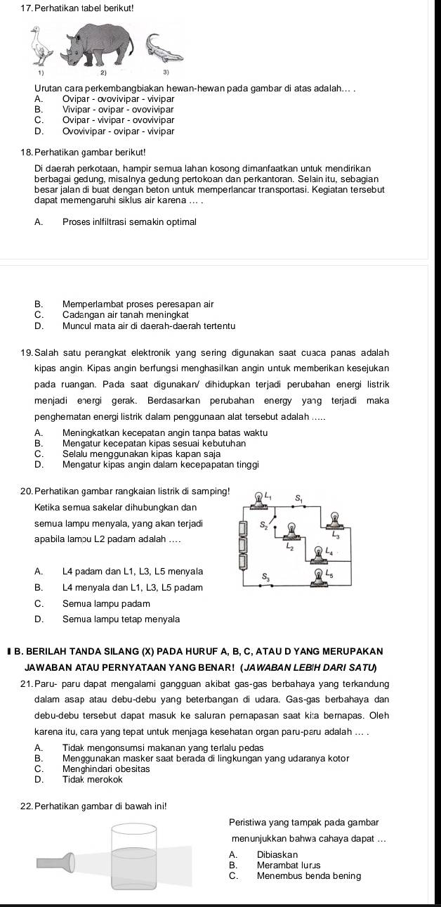 Perhatikan tabel berikut!
Urutan cara perkembangbiakan hewan-hewan pada gambar di atas adalah... .
A. Ovipar - ovovivipar - vivipar
B. Vivipar - ovipar - ovovivipar
C. Ovipar - vivipar - ovovivipar
D. Ovovivipar - ovipar - vivipar
18. Perhatikan gambar berikut!
Di daerah perkotaan, hampir semua lahan kosong dimanfaatkan untuk mendirikan
berbagai gedung, misalnya gedung pertokoan dan perkantoran. Selain itu, sebagian
besar jalan di buat dengan beton untuk memperlancar transportasi. Kegiatan tersebut
dapat memengaruhi siklus air karena ... .
A. Proses inlfiltrasi semakin optimal
B. Memperlambat proses peresapan air
C. Cadangan air tanah meningkat
D. Muncul mata air di daerah-daerah tertentu
19. Salah satu perangkat elektronik yang sering digunakan saat cuaca panas adalah
kipas angin. Kipas angin berfungsi menghasilkan angin untuk memberikan kesejukan
pada ruangan. Pada saat digunakan/ dihidupkan terjadi perubahan energi listrik
menjadi energi gerak. Berdasarkan perubahan energy yang terjadi maka
penghematan energi listrik dalam penggunaan alat tersebut adalah .....
A. Meningkatkan kecepatan angin tanpa batas waktu
B. Mengatur kecepatan kipas sesuai kebutuhan
C. Selalu menggunakan kipas kapan saja
D. Mengatur kipas angin dalam kecepapatan tinggi
20. Perhatikan gambar rangkaian listrik di samping
Ketika semua sakelar dihubungkan dan
semua lampu menyala, yang akan terjadi
apabila lampu L2 padam adalah ....
A. L4 padam dan L1, L3, L5 menyala
B. L4 menyala dan L1, L3, L5 padam
C. Semua lampu padam
D. Semua lampu tetap menyala
I B. BERILAH TANDA SILANG (X) PADA HURUF A, B, C, ATAU D YANG MERUPAKAN
JAWABAN ATAU PERNYATAAN YANG BENAR! (JAWABAN LEB!H DARI SATU)
21.Paru- paru dapat mengalami gangguan akibat gas-gas berbahaya yang terkandung
dalam asap atau debu-debu yang beterbangan di udara. Gas-gas berbahaya dan
debu-debu tersebut dapat masuk ke saluran pernapasan saat kita bernapas. Oleh
karena itu, cara yang tepat untuk menjaga kesehatan organ paru-pæru adalah ... .
A. Tidak mengonsumsi makanan yang terlalu pedas
B. Menggunakan masker saat berada di lingkungan yang udaranya kotor
C. Menghindari obesitas
D. Tidak merokok
22. Perhatikan gambar di bawah ini!
Peristiwa yang tampak pada gambar
menunjukkan bahwa cahaya dapat ...
A. Dibiaskan
B. Merambat lurus
C. Menembus benda bening