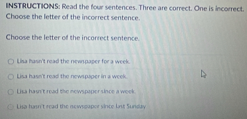 INSTRUCTIONS: Read the four sentences. Three are correct. One is incorrect.
Choose the letter of the incorrect sentence.
Choose the letter of the incorrect sentence.
Lisa hasn't read the newspaper for a week
Lisa hasn't read the newspaper in a week.
Lisa hasn't read the newspaper since a week.
Lisa hasn't read the newspaper since last Sunday