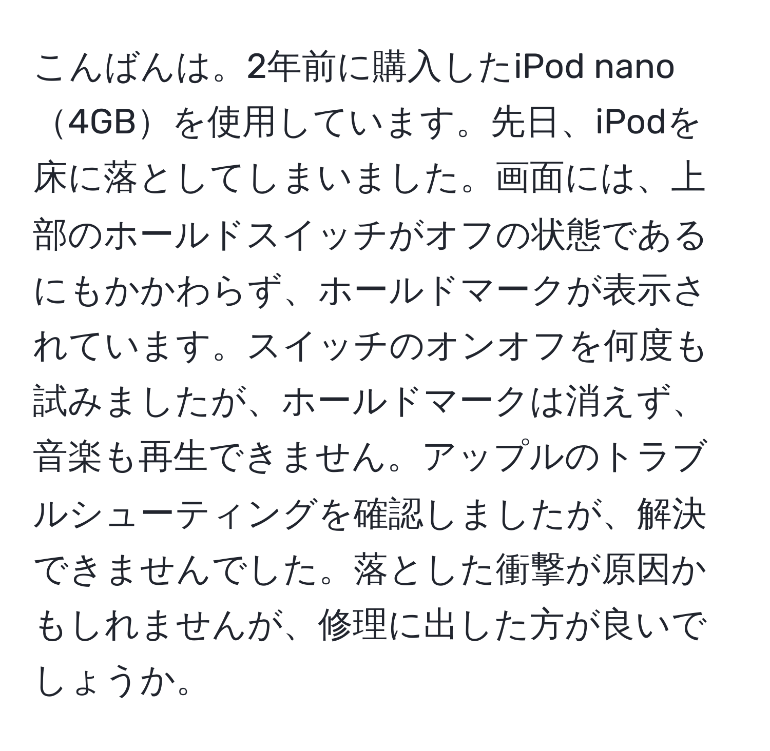 こんばんは。2年前に購入したiPod nano4GBを使用しています。先日、iPodを床に落としてしまいました。画面には、上部のホールドスイッチがオフの状態であるにもかかわらず、ホールドマークが表示されています。スイッチのオンオフを何度も試みましたが、ホールドマークは消えず、音楽も再生できません。アップルのトラブルシューティングを確認しましたが、解決できませんでした。落とした衝撃が原因かもしれませんが、修理に出した方が良いでしょうか。