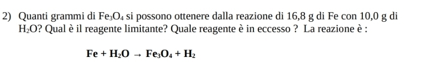 Quanti grammi di Fe_3O_4 si possono ottenere dalla reazione di 16, 8 g di Fe con 10,0 g di
H_2O ? Qual è il reagente limitante? Quale reagente è in eccesso ? La reazione è :
Fe+H_2Oto Fe_3O_4+H_2