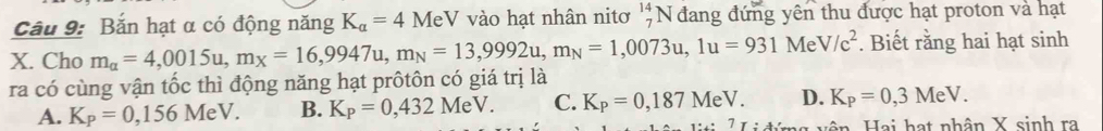 Cầu 9: Bắn hạt α có động năng K_a=4MeV vào hạt nhân nitơ _7^((14)N đang đứng yên thu được hạt proton và hạt
X. Cho m_alpha)=4,0015u, m_X=16,9947u, m_N=13,9992u, m_N=1,0073u, 1u=931MeV/c^2. Biết rằng hai hạt sinh
ra có cùng vận tốc thì động năng hạt prôtôn có giá trị là
A. K_P=0,156MeV. B. K_P=0,432MeV. C. K_P=0,187MeV. D. K_P=0,3MeV. 
H n ai a t nhân X sinh ra