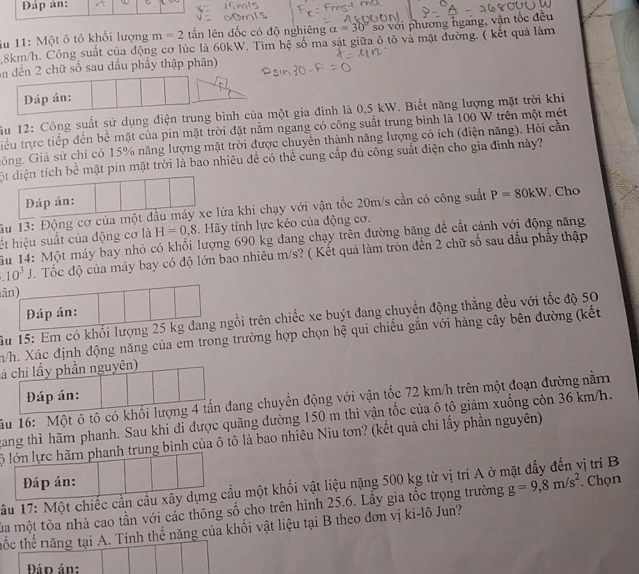Đáp ản:
iu 11: Một ô tô khối lượng m=2 tấn lên dốc có độ nghiêng alpha =30°so 6 với phương ngang, vận tốc đều
8km/h. Công suất của động cơ lúc là 60kW. Tìm hệ số ma sát giữa ô tô và mặt đường. ( kết quả làm
on đến 2 chữ số sau dầu phầy thập phân)
Đáp án:
ầu 12: Công suất sử dụng điện trung bình của một gia đình là 0,5 kW. Biết năng lượng mặt trời khi
tiểu trực tiếp đến bề mặt của pin mặt trời đặt nằm ngang có công suất trung bình là 100 W trên một mét
Gông. Giả sử chỉ có 15% năng lượng mặt trời được chuyền thành năng lượng có ích (điện năng). Hỏi cần
ột diện tích bề mặt pin mặt trời là bao nhiêu đề có thể cung cấp đủ công suất điện cho gia đình này?
Đáp án:
ầu 13: Động cơ của một đầu máy xe lửa khi chạy với vận tốc 20m/s cần có công suất P=80kW. Cho
ết hiệu suất của động cơ là H=0,8 Hãy tính lực kéo của động cơ.
u 14: Một máy bay nhỏ có khối lượng 690 kg đang chạy trên đường băng đề cất cánh với động năng
10^3J. Tốc độ của máy bay có độ lớn bao nhiêu m/s? ( Kết quả làm tròn đến 2 chữ số sau dấu phầy thập
ân)
Đáp án:
Âu 15: Em có khối lượng 25 kg đang ngồi trên chiếc xe buýt đang chuyền động thẳng đều với tốc độ 50
nh/h. Xác định động năng của em trong trường hợp chọn hệ qui chiếu gắn với hàng cây bên đường (kết
cả chi lấy phần nguyên)
Đáp án:
âu 16: Một ô tô có khối lượng 4 tấn đang chuyền động với vận tốc 72 km/h trên một đoạn đường nằm
tang thì hãm phanh. Sau khi đi được quãng đường 150 m thì vận tốc của ô tô giảm xuống còn 36 km/h.
lộ lớn lực hãm phanh trung bình của ô tô là bao nhiêu Niu tơn? (kết quả chi lấy phần nguyên)
Đáp án:
ầu 17: Một chiếc cần cầu xây dựng cầu một khối vật liệu nặng 500 kg từ vị trí A ở n vị trí B
la một tòa nhà cao tần với các thông số cho trên hình 25.6. Lây gia tốc trọng trường g=9,8m/s^2. Chọn
thốc thể năng tại A. Tính thế năng của khối vật liệu tại B theo đơn vị ki-lô Jun?
Đád án:
