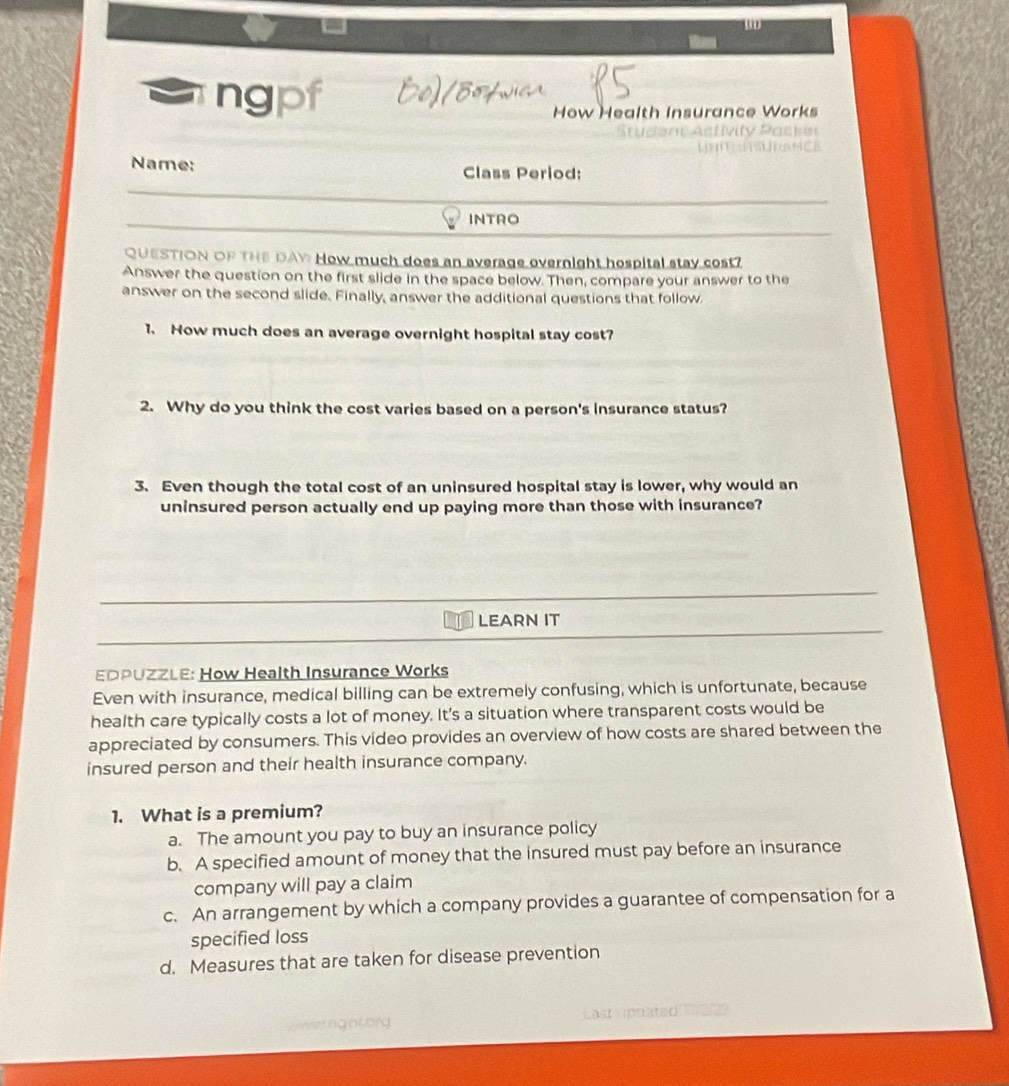 WD
ng
How Health Insurance Works
aa tivity Pacte 
Name: Class Period:
INTRO
QUESTION OF THE DAY How much does an average overnight hospital stay cost?
Answer the question on the first slide in the space below. Then, compare your answer to the
answer on the second slide. Finally, answer the additional questions that follow.
1. How much does an average overnight hospital stay cost?
2. Why do you think the cost varies based on a person's insurance status?
3. Even though the total cost of an uninsured hospital stay is lower, why would an
uninsured person actually end up paying more than those with insurance?
LEARN IT
EDPUZZLE: How Health Insurance Works
Even with insurance, medical billing can be extremely confusing, which is unfortunate, because
health care typically costs a lot of money. It's a situation where transparent costs would be
appreciated by consumers. This video provides an overview of how costs are shared between the
insured person and their health insurance company.
1. What is a premium?
a. The amount you pay to buy an insurance policy
b. A specified amount of money that the insured must pay before an insurance
company will pay a claim
c. An arrangement by which a company provides a guarantee of compensation for a
specified loss
d. Measures that are taken for disease prevention
on deting nt org Last upääted