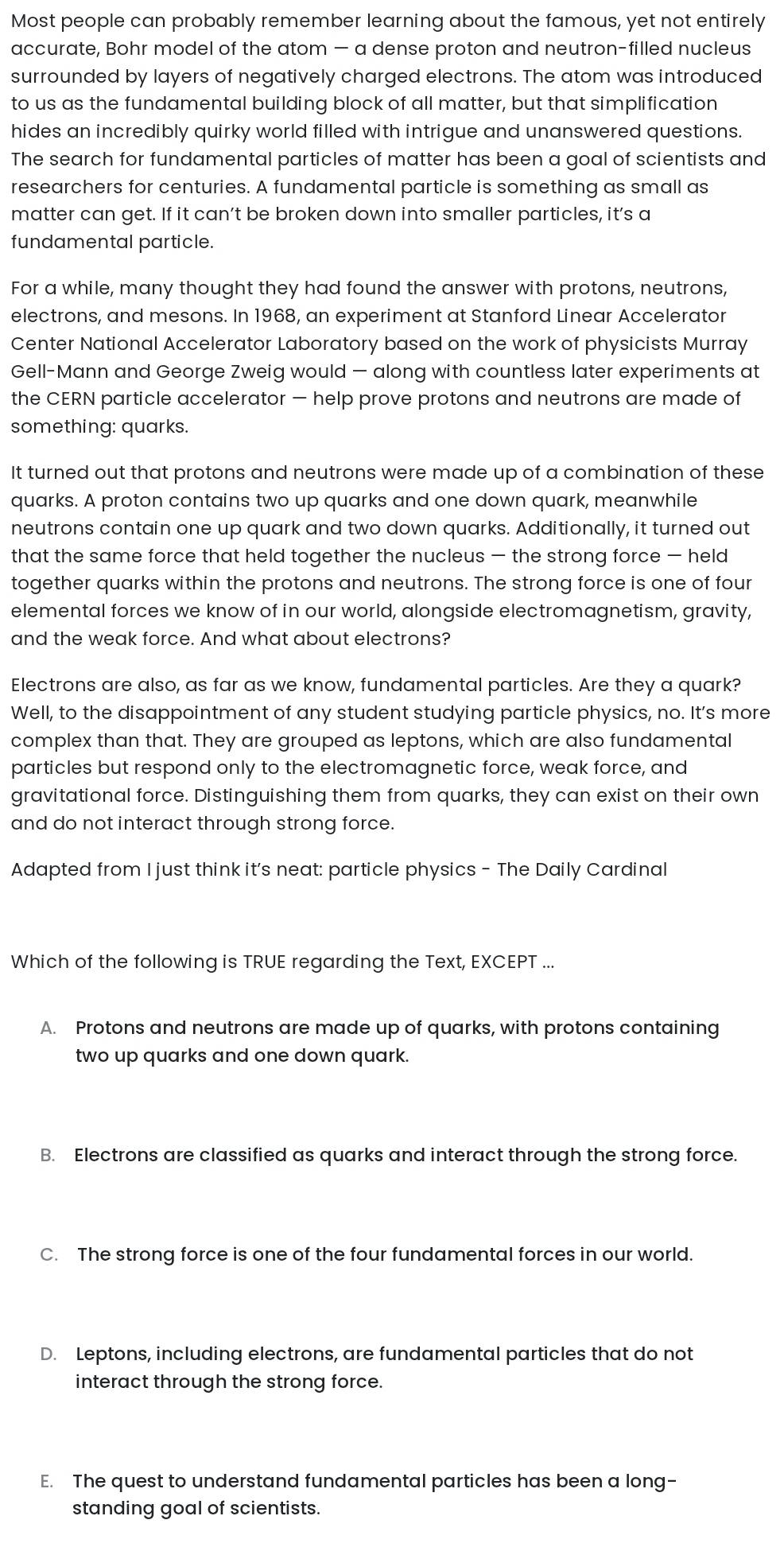Most people can probably remember learning about the famous, yet not entirely
accurate, Bohr model of the atom — a dense proton and neutron-filled nucleus
surrounded by layers of negatively charged electrons. The atom was introduced
to us as the fundamental building block of all matter, but that simplification
hides an incredibly quirky world filled with intrigue and unanswered questions.
The search for fundamental particles of matter has been a goal of scientists and
researchers for centuries. A fundamental particle is something as small as
matter can get. If it can’t be broken down into smaller particles, it's a
fundamental particle.
For a while, many thought they had found the answer with protons, neutrons,
electrons, and mesons. In 1968, an experiment at Stanford Linear Accelerator
Center National Accelerator Laboratory based on the work of physicists Murray
Gell-Mann and George Zweig would — along with countless later experiments at
the CERN particle accelerator — help prove protons and neutrons are made of
something: quarks.
It turned out that protons and neutrons were made up of a combination of these
quarks. A proton contains two up quarks and one down quark, meanwhile
neutrons contain one up quark and two down quarks. Additionally, it turned out
that the same force that held together the nucleus — the strong force — held
together quarks within the protons and neutrons. The strong force is one of four
elemental forces we know of in our world, alongside electromagnetism, gravity,
and the weak force. And what about electrons?
Electrons are also, as far as we know, fundamental particles. Are they a quark?
Well, to the disappointment of any student studying particle physics, no. It's more
complex than that. They are grouped as leptons, which are also fundamental
particles but respond only to the electromagnetic force, weak force, and
gravitational force. Distinguishing them from quarks, they can exist on their own
and do not interact through strong force.
Adapted from I just think it's neat: particle physics - The Daily Cardinal
Which of the following is TRUE regarding the Text, EXCEPT ...
A. Protons and neutrons are made up of quarks, with protons containing
two up quarks and one down quark.
B. Electrons are classified as quarks and interact through the strong force.
C. The strong force is one of the four fundamental forces in our world.
D. Leptons, including electrons, are fundamental particles that do not
interact through the strong force.
E. The quest to understand fundamental particles has been a long-
standing goal of scientists.