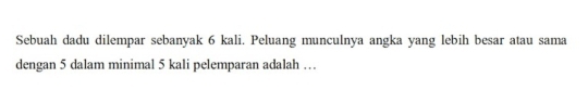 Sebuah dadu dilempar sebanyak 6 kali. Peluang munculnya angka yang lebih besar atau sama 
dengan 5 dalam minimal 5 kali pelemparan adalah …