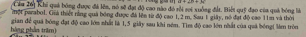 a+2b+3c
Câu 26: Khi quả bóng được đá lên, nó sẽ đạt độ cao nào đó rồi rơi xuống đất. Biết quỹ đạo của quả bóng là 
một parabol. Giả thiết rằng quả bóng được đá lên từ độ cao 1,2 m, Sau 1 giây, nó đạt độ cao 11m và thời 
gian để quả bóng đạt độ cao lớn nhất là 1,5 giây sau khi ném. Tìm độ cao lớn nhất của quả bóng( làm tròn 
hàng phần trăm)