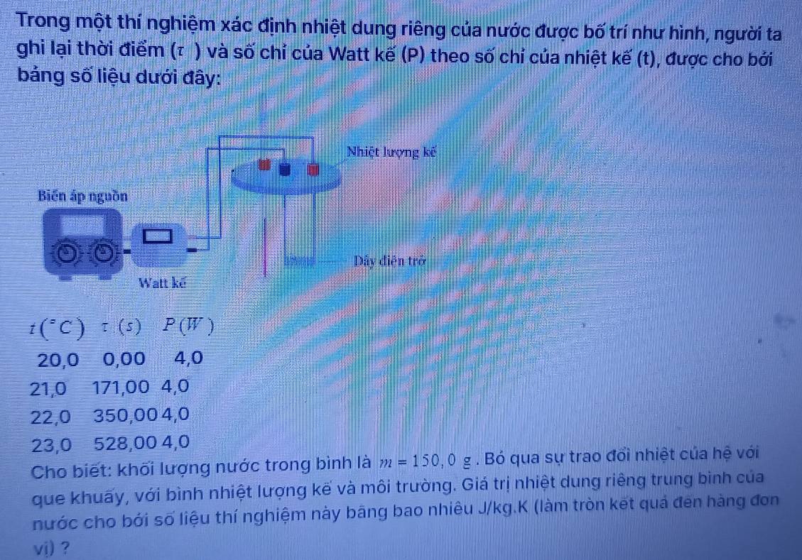 Trong một thí nghiệm xác định nhiệt dung riêng của nước được bố trí như hình, người ta
ghi lại thời điểm (τ ) và số chỉ của Watt kế (P) theo số chỉ của nhiệt kế (t), được cho bởi
bảng số liệu dưới đây:
t(^circ C)tau (s)P(W)
20,0 0,00 4,0
21,0 171,00 4,0
22,0 350,00 4,0
23,0 528,00 4,0
Cho biết: khối lượng nước trong bình là m=150,0g. Bó qua sự trao đổi nhiệt của hệ với
que khuấy, với bình nhiệt lượng kế và môi trường. Giá trị nhiệt dung riêng trung bình của
nước cho bới số liệu thí nghiệm này bāng bao nhiêu J/kg.K (làm tròn kết quả đến hàng đơn
vj) ?