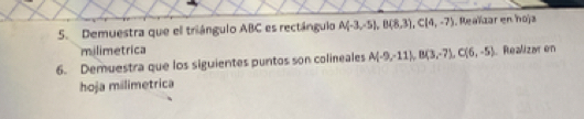 Demuestra que el triángulo ABC es rectángulo A(-3,-5), B(8,3), C(4,-7). Reaïzar en hoja 
milimetrica 
6. Demuestra que los siguientes puntos son colineales A(-9,-11), B(3,-7), C(6,-5) Realizar en 
hoja milimetrica