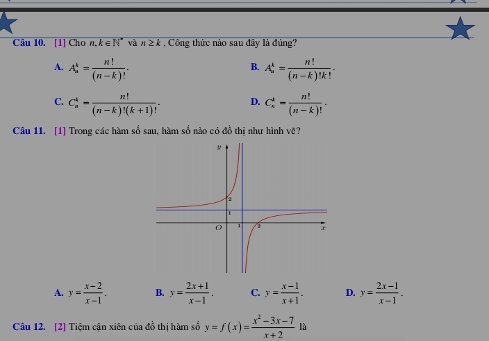 [1] Cho n, k∈ N^* và n≥ k , Công thức nào sau đây là đúng?
A. A_n^(k=frac n!)(n-k)!. A_n^(k=frac n!)(n-k)!k!. 
B.
C. C_n^(k=frac n!)(n-k)!(k+1)!. C_n^(k=frac n!)(n-k)!. 
D.
Câu 11. [1] Trong các hàm số sau, hàm số nào có đồ thị như hình vẽ?
A. y= (x-2)/x-1 . B. y= (2x+1)/x-1 . C. y= (x-1)/x+1 . D. y= (2x-1)/x-1 . 
Câu 12. [2] Tiệm cận xiên của đồ thị hàm số y=f(x)= (x^2-3x-7)/x+2  là