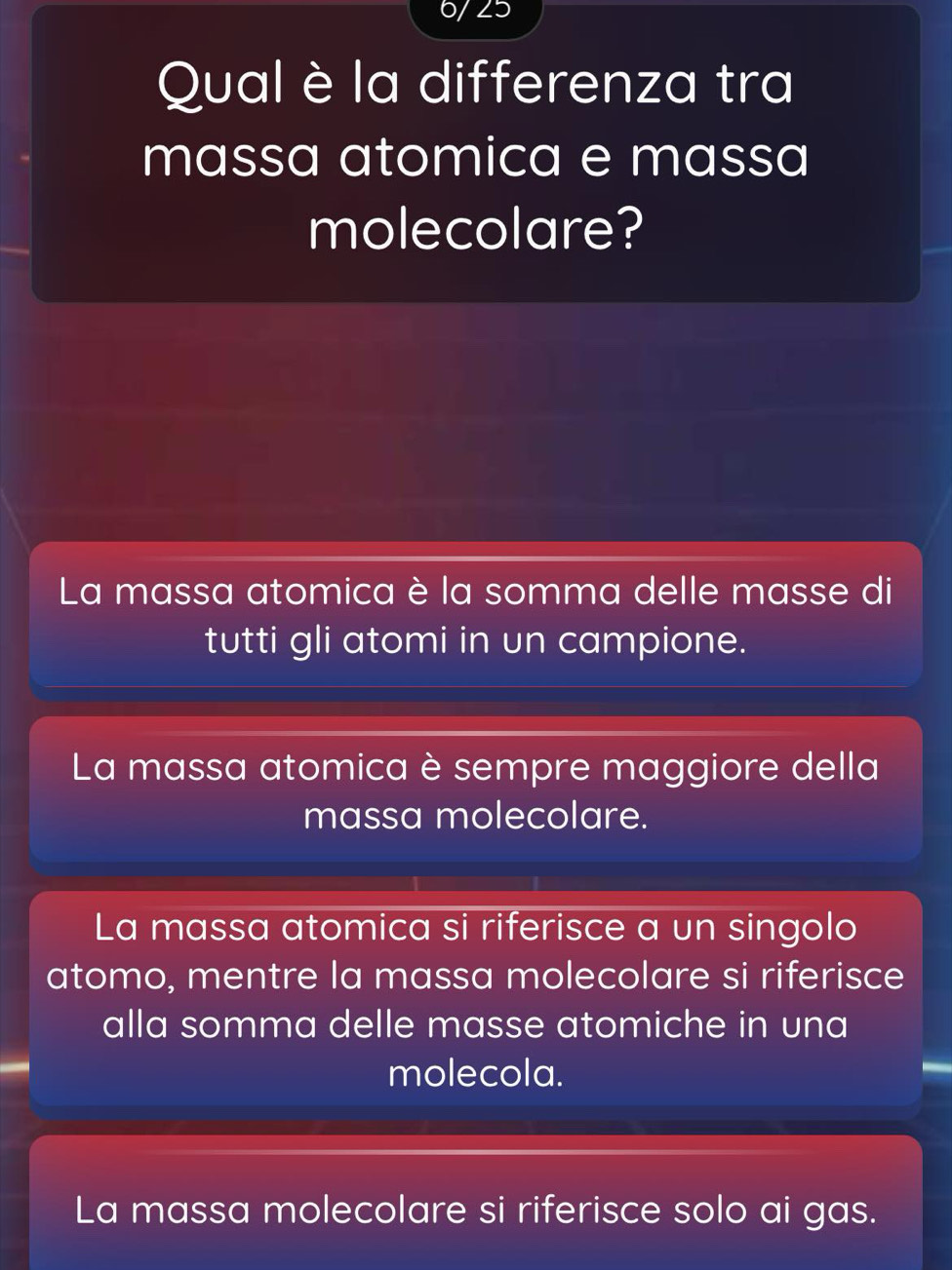 6/25
Qual è la differenza tra
massa atomica e massa
molecolare?
La massa atomica è la somma delle masse di
tutti gli atomi in un campione.
La massa atomica è sempre maggiore della
massa molecolare.
La massa atomica si riferisce a un singolo
atomo, mentre la massa molecolare si riferisce
alla somma delle masse atomiche in una
molecola.
La massa molecolare si riferisce solo ai gas.