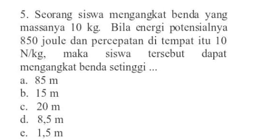 Seorang siswa mengangkat benda yang
massanya 10 kg. Bila energi potensialnya
850 joule dan percepatan di tempat itu 10
N/kg, maka siswa tersebut dapat
mengangkat benda setinggi ...
a. 85 m
b. 15 m
c. 20 m
d. 8,5 m
e. 1,5 m