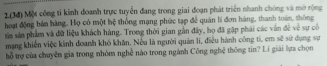 2.(3đ) Một công ti kinh doanh trực tuyến đang trong giai đoạn phát triển nhanh chóng và mở rộng 
hoạt động bán hàng. Họ có một hệ thống mạng phức tạp để quản lí đơn hàng, thanh toán, thông 
tin sản phẩm và dữ liệu khách hàng. Trong thời gian gần đây, họ đã gặp phải các vấn đề về sự cố 
mạng khiến việc kinh doanh khó khăn. Nếu là người quản lí, điều hành công ti, em sẽ sử dụng sự 
hỗ trợ của chuyên gia trong nhóm nghề nào trong ngành Công nghệ thông tin? Lí giải lựa chọn