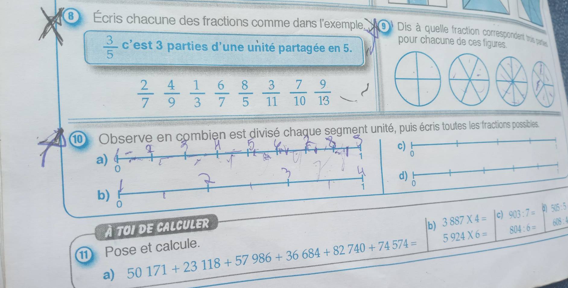 Écris chacune des fractions comme dans l'exemple. 9 Dis à quelle fraction correspondent trois paries
pour chacune de ces figures.
 3/5  c'est 3 parties d'une unité partagée en 5.
 2/7   4/9   1/3   6/7   8/5   3/11   7/10  9/13  J
10ien est divisé chaque segment unité, puis écris toutes les fractions possibles.
À TOI DE CALCULER b) 3887* 4= c) 903:7= d) 505:5
5924* 6= 804:6=
608 : 
11 Pose et calcule.
a) 50171+23118+57986+36684+82740+74574=