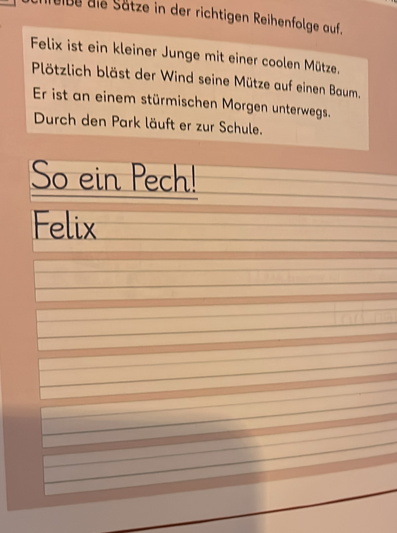 uibe die Sätze in der richtigen Reihenfolge auf. 
Felix ist ein kleiner Junge mit einer coolen Mütze. 
Plötzlich bläst der Wind seine Mütze auf einen Baum, 
Er ist an einem stürmischen Morgen unterwegs. 
Durch den Park läuft er zur Schule. 
So ein Pech! 
Felix