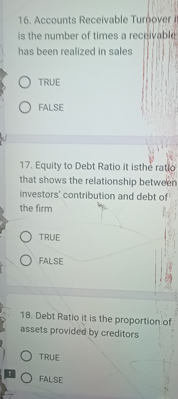 Accounts Receivable Tur ovr 
is the number of times a receivable .
has been realized in sales
TRUE
FALSE
17. Equity to Debt Ratio it isthe ratlo
that shows the relationship between
investors' contribution and debt of
the firm
TRUE
FALSE
18. Debt Ratio it is the proportion of
assets provided by creditors
TRUE
! FALSE