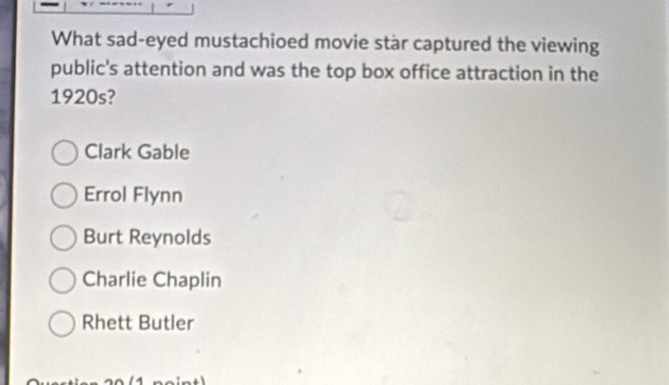 What sad-eyed mustachioed movie star captured the viewing
public's attention and was the top box office attraction in the
1920s?
Clark Gable
Errol Flynn
Burt Reynolds
Charlie Chaplin
Rhett Butler