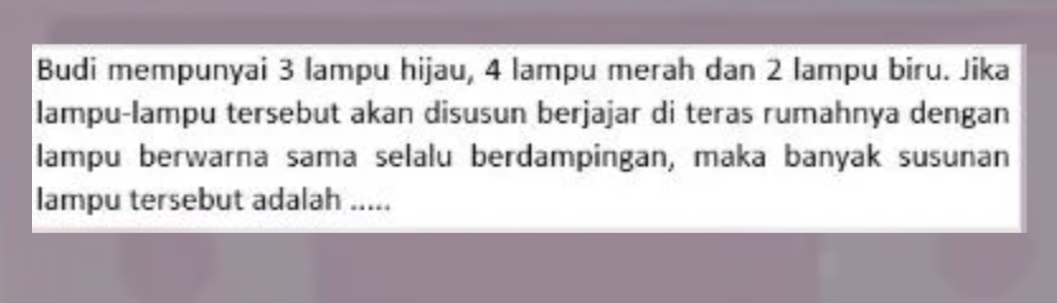 Budi mempunyai 3 lampu hijau, 4 lampu merah dan 2 lampu biru. Jika 
lampu-lampu tersebut akan disusun berjajar di teras rumahnya dengan 
lampu berwarna sama selalu berdampingan, maka banyak susunan 
lampu tersebut adalah .....