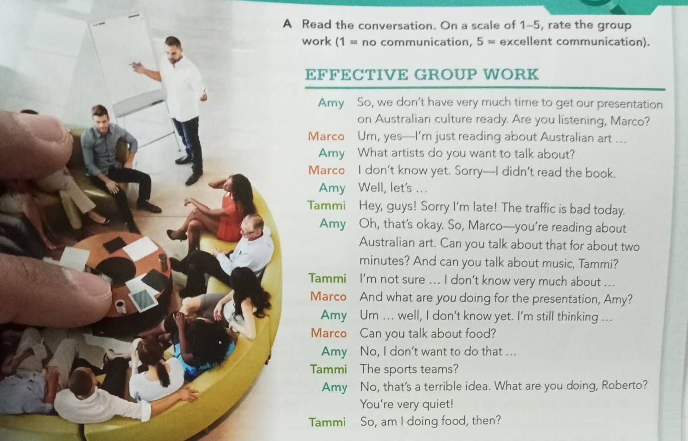 ead the conversation. On a scale of 1-5, rate the group 
work (1= no communication, 5= excellent communication). 
FFECTIVE GROUP WORK 
Amy So, we don’t have very much time to get our presentation 
on Australian culture ready. Are you listening, Marco? 
Marco Um, yes—I’m just reading about Australian art ... 
Amy What artists do you want to talk about? 
Marco I don’t know yet. Sorry--I didn’t read the book. 
Amy Well, let's ... 
ammi Hey, guys! Sorry I'm late! The traffic is bad today. 
Amy Oh, that’s okay. So, Marco—you’re reading about 
Australian art. Can you talk about that for about two 
minutes? And can you talk about music, Tammi? 
Tammi I’m not sure ... I don’t know very much about ... 
Marco And what are you doing for the presentation, Amy? 
Amy Um ... well, I don’t know yet. I’m still thinking ... 
Marco Can you talk about food? 
Amy No, I don't want to do that ... 
Tammi The sports teams? 
Amy No, that's a terrible idea. What are you doing, Roberto? 
You're very quiet! 
Tammi So, am I doing food, then?