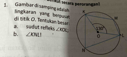 serikut secara perorangan!
1. Gambar di samping adalah
lingkaran yang berpusat
di titik O. Tentukan besar:
a. sudut refleks ∠ KOL;
b. ∠ KNL!