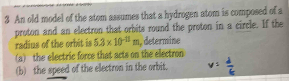 An old model of the atom assumes that a hydrogen atom is composed of a 
proton and an electron that orbits round the proton in a circle. If the 
radius of the orbit is 5.3* 10^(-11)m , determine 
(a) the electric force that acts on the electron 
(b) the speed of the electron in the orbit.
v= d/t 