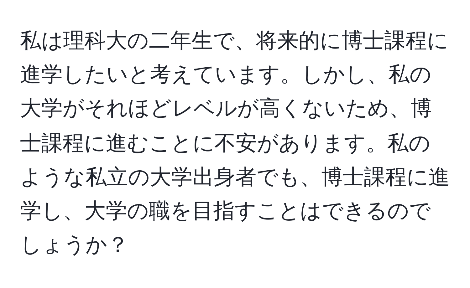 私は理科大の二年生で、将来的に博士課程に進学したいと考えています。しかし、私の大学がそれほどレベルが高くないため、博士課程に進むことに不安があります。私のような私立の大学出身者でも、博士課程に進学し、大学の職を目指すことはできるのでしょうか？