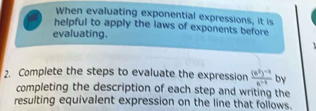 When evaluating exponential expressions, it is 
helpful to apply the laws of exponents before 
evaluating. 

2. Complete the steps to evaluate the expression frac (6^2)^-36^(-8) by 
completing the description of each step and writing the 
resulting equivalent expression on the line that follows.