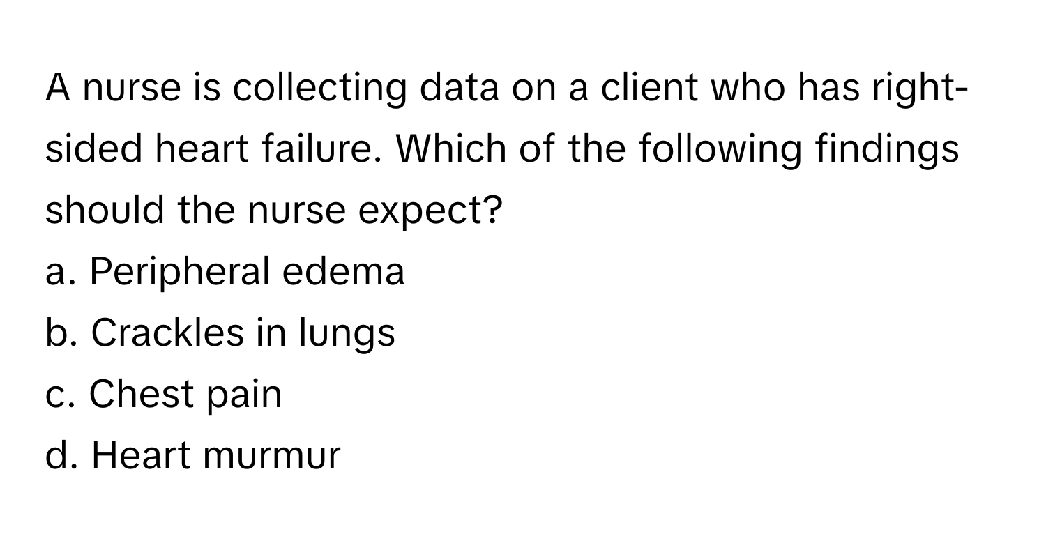 A nurse is collecting data on a client who has right-sided heart failure. Which of the following findings should the nurse expect?

a. Peripheral edema
b. Crackles in lungs
c. Chest pain
d. Heart murmur