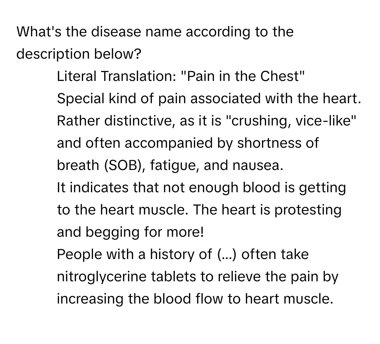 What's the disease name according to the description below?

- Literal Translation: "Pain in the Chest"
- Special kind of pain associated with the heart. Rather distinctive, as it is "crushing, vice-like" and often accompanied by shortness of breath (SOB), fatigue, and nausea.
- It indicates that not enough blood is getting to the heart muscle. The heart is protesting and begging for more!
- People with a history of (...) often take nitroglycerine tablets to relieve the pain by increasing the blood flow to heart muscle.