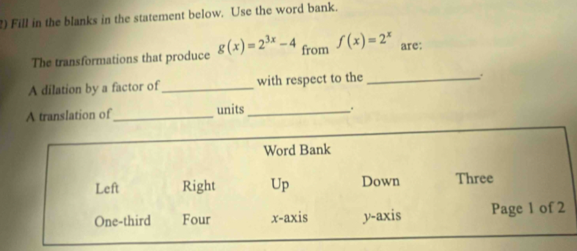 ) Fill in the blanks in the statement below. Use the word bank. 
The transformations that produce g(x)=2^(3x)-4 from f(x)=2^x are: 
A dilation by a factor of_ with respect to the_ 
A translation of_ units_ 
.