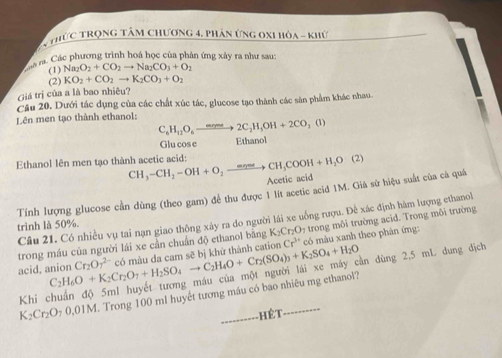 En thứC TRọnG Tâm Chương 4. phân ứng 0x1 hóa - khứ
cnh ra Các phương trình hoá học của phản ứng xảy ra như sau:
(1) Na_2O_2+CO_2to Na_2CO_3+O_2
(2) KO_2+CO_2to K_2CO_3+O_2
Giá trị của a là bao nhiêu?
Câu 20. Dưới tác dụng của các chất xúc tác, glucose tạo thành các sản phẩm khác nhau.
Lên men tạo thành ethanol:
C_6H_12O_6to 2C_rme2C_2H_5OH+2CO_2(1)
Glu cose Ethanol
Ethanol lên men tạo thành acetic acid: CH_3-CH_2-OH+O_2to CH_3COOH+H_2O(2)
Acetic acid
Tính lượng glucose cần dùng (theo gam) để thu được 1 lít acetic acid 1M. Già sử hiệu suất của cả quá
Câu 21. Có nhiều vụ tai nạn giao thông xảy ra do người lái xe uống rượu. Để xác định hàm lượng ethanol
trình là 50%.
trong máu của người lái xe cần chuẩn độ ethanol bằng K_2Cr_2O_7 trong môi trường acid. Trong môi trường
acid, anion C_2H_6O+K_2Cr_2O_7+H_2SO_4to C_2H_4O+Cr_2(SO_4)_3+K_2SO_4+H_2O Cr_2O_7^((2-) có màu da cam sẽ bị khử thành cation Cr^3+) có màu xanh theo phản ứng:
ần dùng 2,5 mL dung dịch
K_2Cr_2O_70,01M T. Trong 100 ml huyết tương máu có bao nhiêu mg ethanol?
Khi 
------- hêt