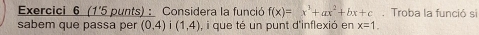 Exercici 6 (1'5 punts) : Considera la funció f(x)=x^3+ax^2+bx+c. Troba la funció si 
sabem que passa per (0,4)i(1,4) , i que té un punt d'inflexió en x=1.