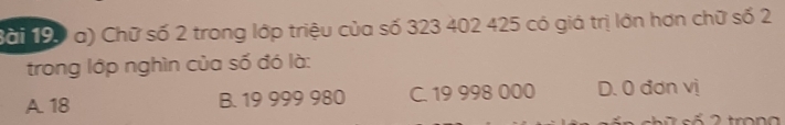 Chữ số 2 trong lớp triệu của số 323 402 425 có giá trị lớn hơn chữ số 2
trong lớp nghìn của số đó là:
A. 18 B. 19 999 980 C. 19 998 000 D. 0 đơn vị