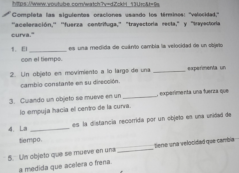 13Urc& t=9s 
Completa las siguientes oraciones usando los términos: ''velocidad,'' 
''aceleración,'' 'fuerza centrífuga,' "trayectoria recta," y "trayectoria 
curva." 
1. El _es una medida de cuánto cambia la velocidad de un objeto 
con el tiempo. 
2. Un objeto en movimiento a lo largo de una _experimenta un 
cambio constante en su dirección. 
3. Cuando un objeto se mueve en un _, experimenta una fuerza que 
lo empuja hacia el centro de la curva. 
4. La _es la distancia recorrida por un objeto en una unidad de 
tiempo. 
5. Un objeto que se mueve en una _tiene una velocidad que cambia 
a medida que acelera o frena.