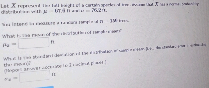 Let X represent the full height of a certain species of tree. Assume that X has a normal probability 
distribution with mu =67.6ft and sigma =76.2ft. 
You intend to measure a random sample of n=159 trees. 
What is the mean of the distribution of sample means?
mu _x=□ ft
What is the standard deviation of the distribution of sample means (i.e., the standard error in estimating 
the mean)?
sigma _x=□ ft (Report answer accurate to 2 decimal places.)