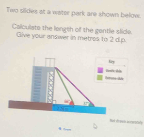 Two slides at a water park are shown below. 
Calculate the length of the gentle slide. 
Give your answer in metres to 2 d.p. 
hie 
sule 
Not dhown assturately 
Doam