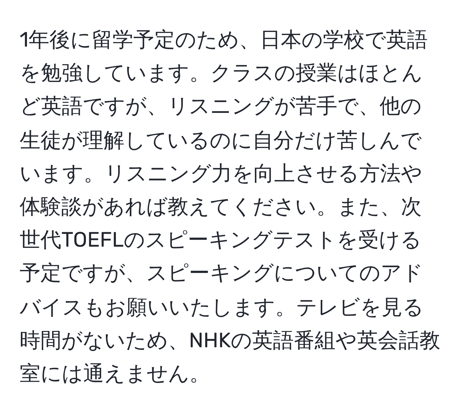 1年後に留学予定のため、日本の学校で英語を勉強しています。クラスの授業はほとんど英語ですが、リスニングが苦手で、他の生徒が理解しているのに自分だけ苦しんでいます。リスニング力を向上させる方法や体験談があれば教えてください。また、次世代TOEFLのスピーキングテストを受ける予定ですが、スピーキングについてのアドバイスもお願いいたします。テレビを見る時間がないため、NHKの英語番組や英会話教室には通えません。