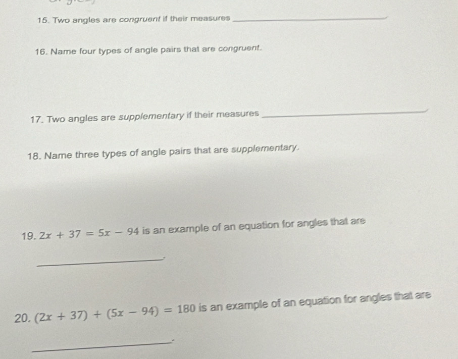 Two angles are congruent if their measures 
_ 
16. Name four types of angle pairs that are congruent. 
17. Two angles are supplementary if their measures 
_ 
18. Name three types of angle pairs that are supplementary. 
19. 2x+37=5x-94 is an example of an equation for angles that are 
_ 
20. (2x+37)+(5x-94)=180 is an example of an equation for angles that are 
_