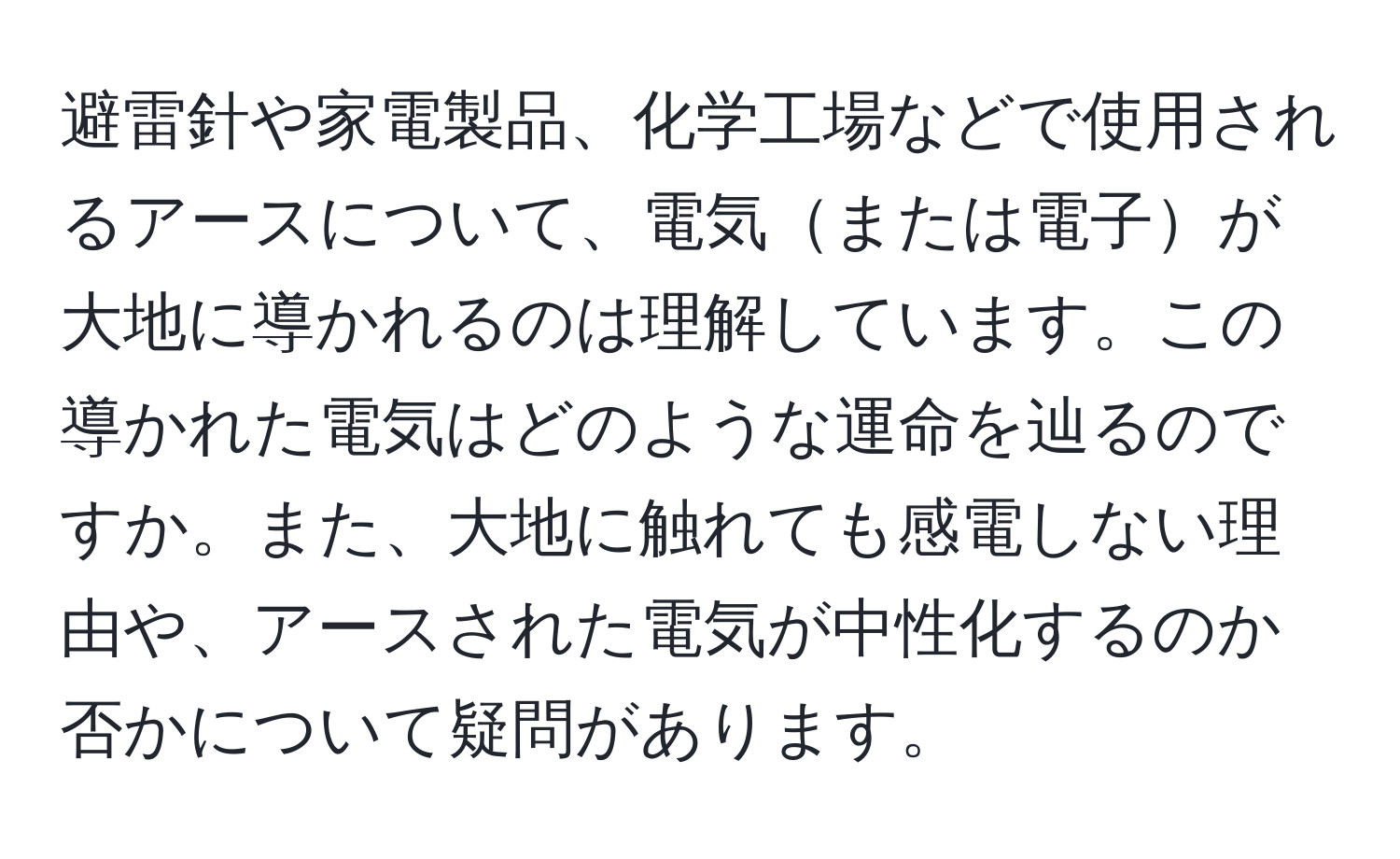 避雷針や家電製品、化学工場などで使用されるアースについて、電気または電子が大地に導かれるのは理解しています。この導かれた電気はどのような運命を辿るのですか。また、大地に触れても感電しない理由や、アースされた電気が中性化するのか否かについて疑問があります。